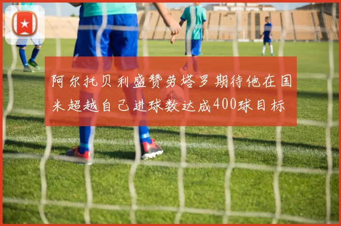阿尔托贝利盛赞劳塔罗期待他在国米超越自己进球数达成400球目标