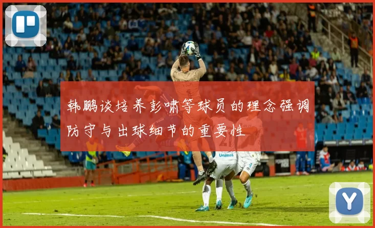 韩鹏谈培养彭啸等球员的理念强调防守与出球细节的重要性