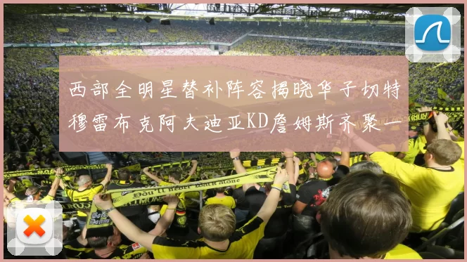 西部全明星替补阵容揭晓华子切特穆雷布克阿夫迪亚KD詹姆斯齐聚一堂
