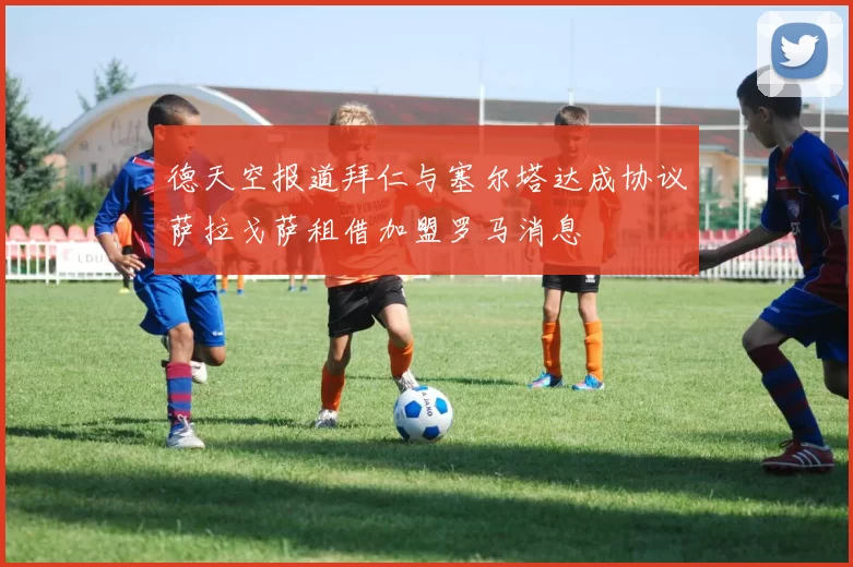 德天空报道拜仁与塞尔塔达成协议萨拉戈萨租借加盟罗马消息