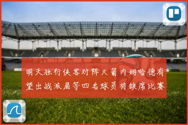 明天独行侠客对阵火箭内姆哈德有望出战浓眉等四名球员将缺席比赛