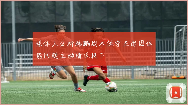 媒体人分析韩鹏战术保守王彤因体能问题主动请求换下