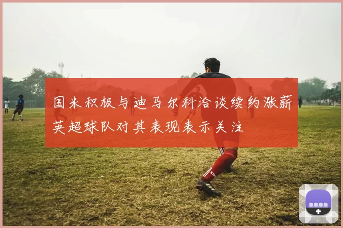国米积极与迪马尔科洽谈续约涨薪英超球队对其表现表示关注