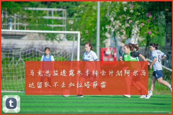马竞总监透露冬季转会计划阿尔马达留队不去加拉塔萨雷