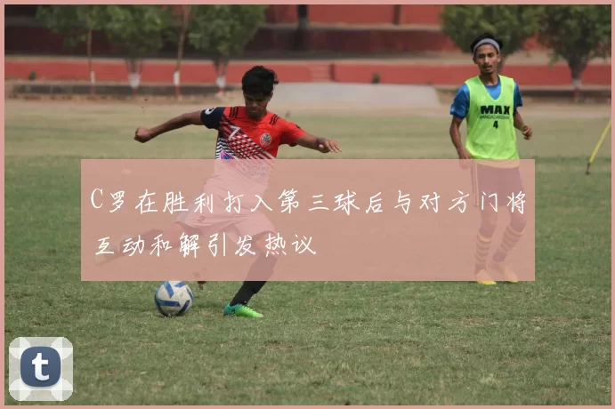 C罗在胜利打入第三球后与对方门将互动和解引发热议