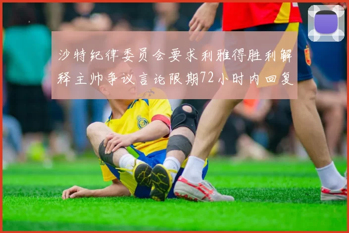 沙特纪律委员会要求利雅得胜利解释主帅争议言论限期72小时内回复